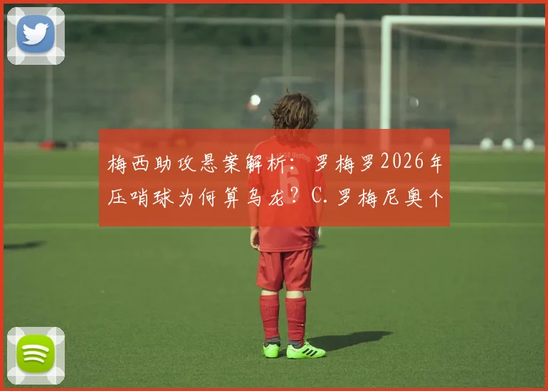 梅西助攻悬案解析:罗梅罗2026年压哨球为何算乌龙?C.罗梅尼奥个人数据影响引热议