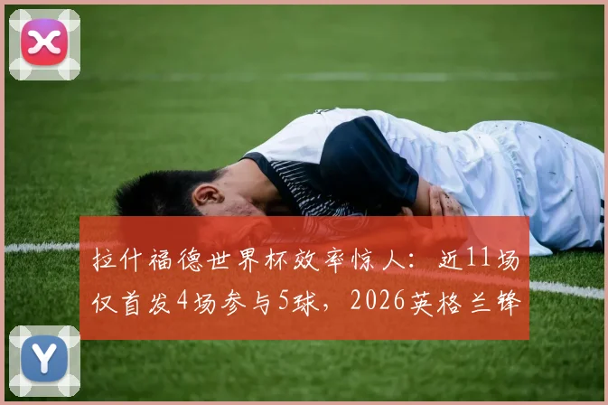 拉什福德世界杯效率惊人：近11场仅首发4场参与5球，2026英格兰锋线关键数据深度解析