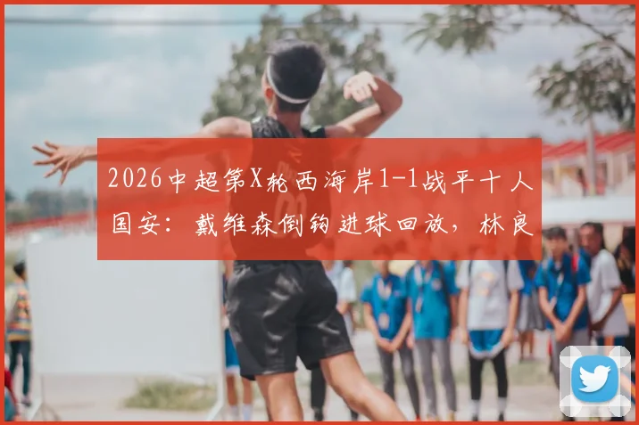 2026中超第X轮西海岸1-1战平十人国安：戴维森倒钩进球回放，林良铭头球扳平全场战况分析