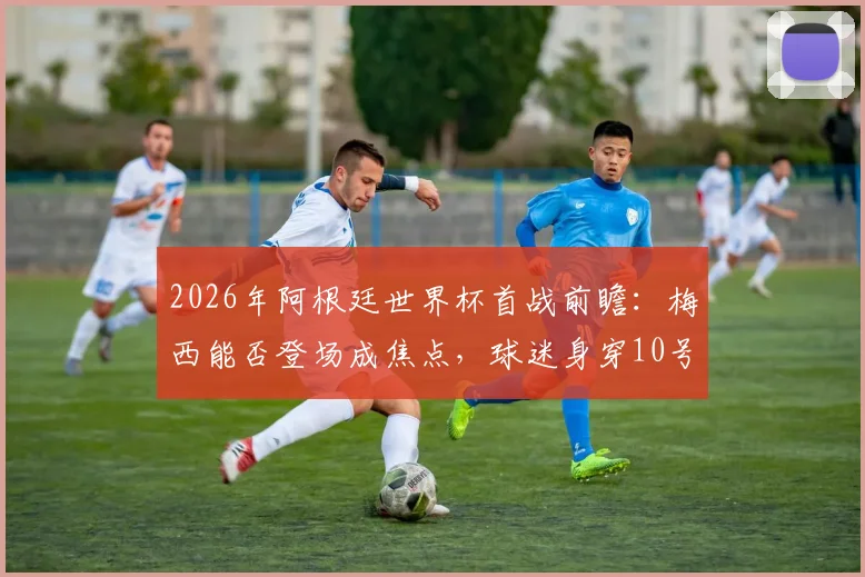 2026年阿根廷世界杯首战前瞻:梅西能否登场成焦点,球迷身穿10号球衣背后的深意与购买指南