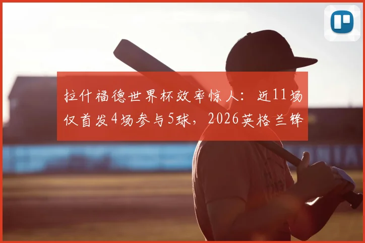 拉什福德世界杯效率惊人：近11场仅首发4场参与5球，2026英格兰锋线关键数据深度解析
