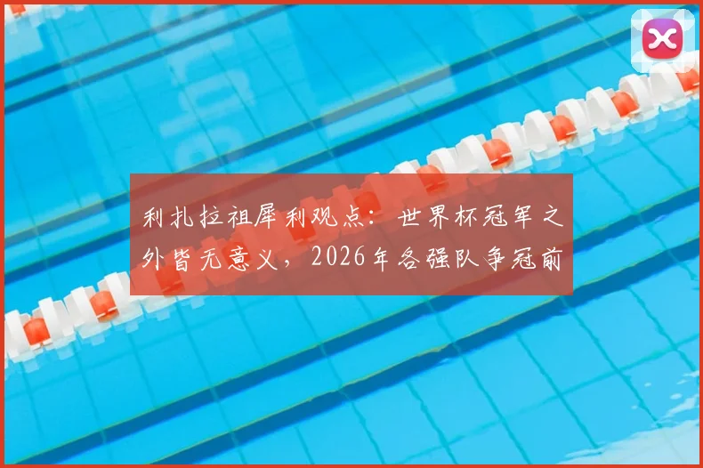 利扎拉祖犀利观点:世界杯冠军之外皆无意义,2026年各强队争冠前景几何?附冠军价值深度解读