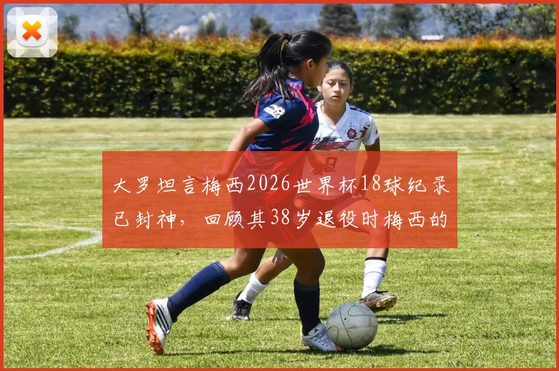 大罗坦言梅西2026世界杯18球纪录已封神，回顾其38岁退役时梅西的巅峰之路
