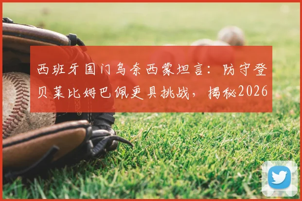西班牙国门乌奈西蒙坦言：防守登贝莱比姆巴佩更具挑战，揭秘2026大赛点球大战心理短板