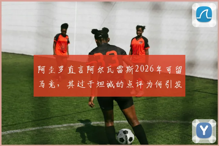 阿圭罗直言阿尔瓦雷斯2026年可留马竞,其过于坦诚的点评为何引发内部不满?深度剖析球员去留与更衣室关系