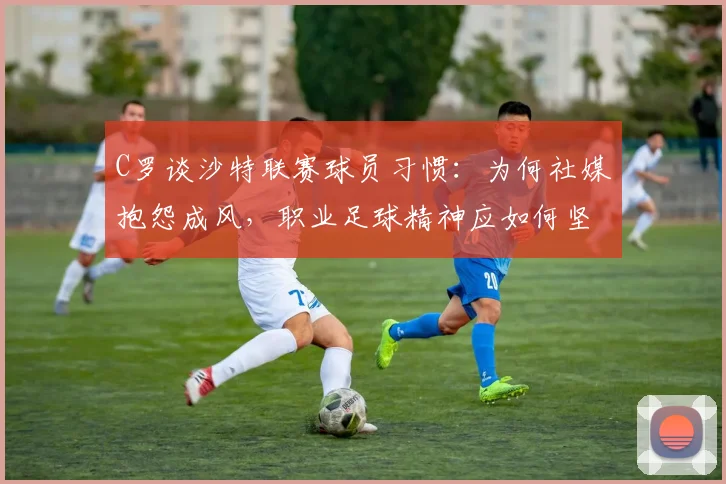 C罗谈沙特联赛球员习惯：为何社媒抱怨成风，职业足球精神应如何坚守
