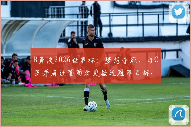 B费谈2026世界杯:梦想夺冠,与C罗并肩让葡萄牙更接近冠军目标,附阵容前景分析