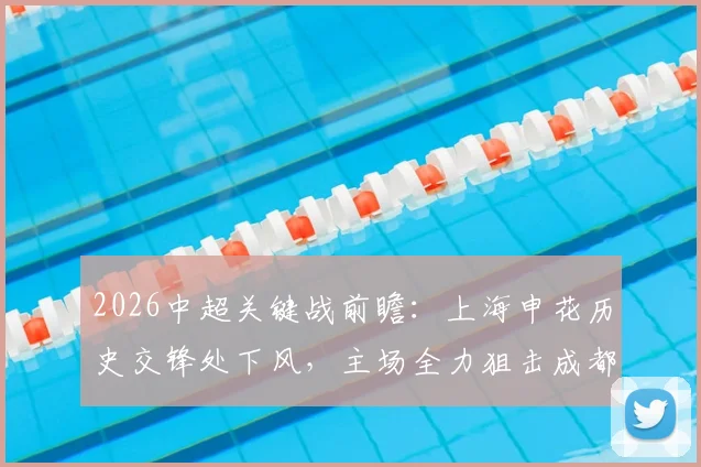 2026中超关键战前瞻：上海申花历史交锋处下风，主场全力狙击成都蓉城全取三分