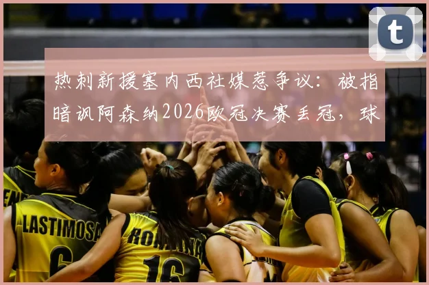 热刺新援塞内西社媒惹争议：被指暗讽阿森纳2026欧冠决赛丢冠，球迷解读背后北伦敦德比恩怨