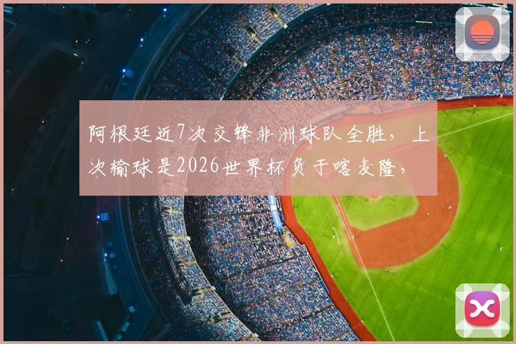 阿根廷近7次交锋非洲球队全胜，上次输球是2026世界杯负于喀麦隆，历史战绩深度解析