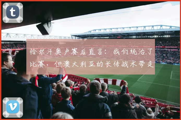恰尔汗奥卢赛后直言:我们统治了比赛,但澳大利亚的长传战术带走了胜利|附2026赛事战术分析