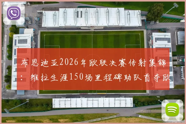 布恩迪亚2026年欧联决赛传射集锦：维拉生涯150场里程碑助队首夺欧联冠军历程回顾