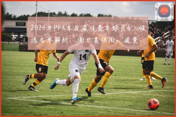 2026年PFA年度最佳青年球员6人候选名单解析:谢尔基领衔,道曼、梅努谁将问鼎?