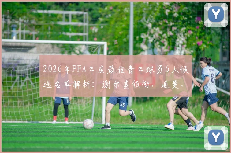 2026年PFA年度最佳青年球员6人候选名单解析：谢尔基领衔，道曼、梅努谁将问鼎？