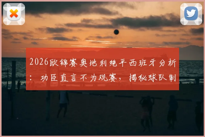 2026欧锦赛奥地利绝平西班牙分析：功臣直言不为观赛，揭秘球队制造麻烦战术部署