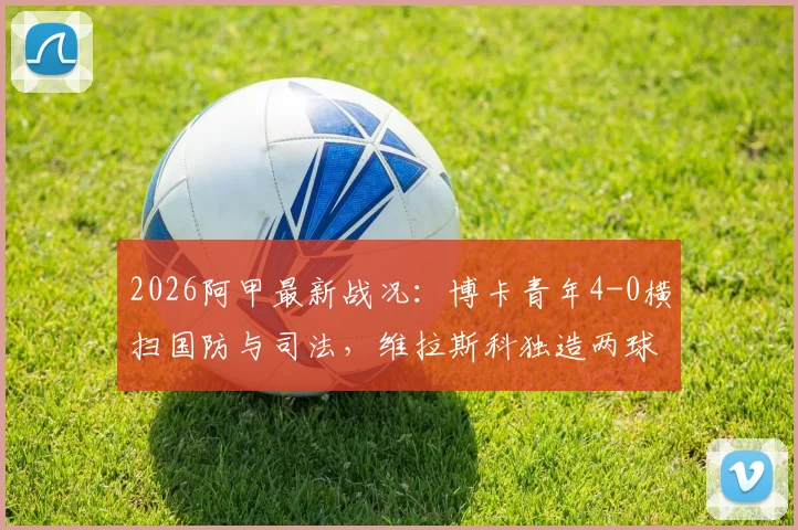2026阿甲最新战况:博卡青年4-0横扫国防与司法,维拉斯科独造两球闪耀全场