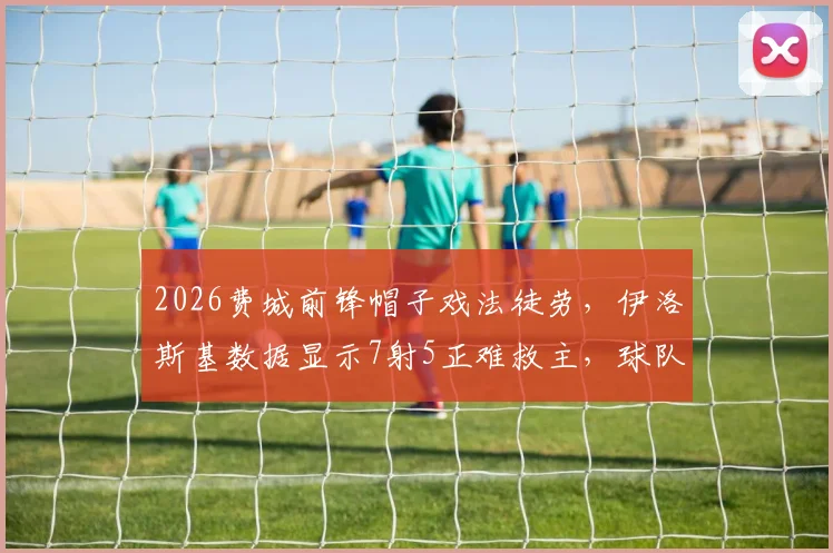 2026费城前锋帽子戏法徒劳，伊洛斯基数据显示7射5正难救主，球队输球原因解析