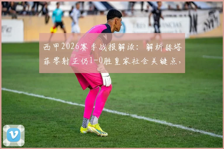 西甲2026赛季战报解读：解析赫塔菲零射正仍1-0胜皇家社会关键点，戈罗特沙泰吉乌龙成转折，附全场数据深度分析