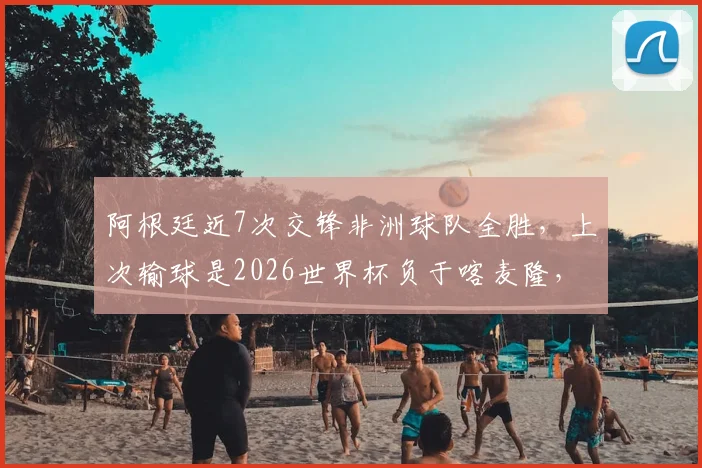 阿根廷近7次交锋非洲球队全胜,上次输球是2026世界杯负于喀麦隆,历史战绩深度解析