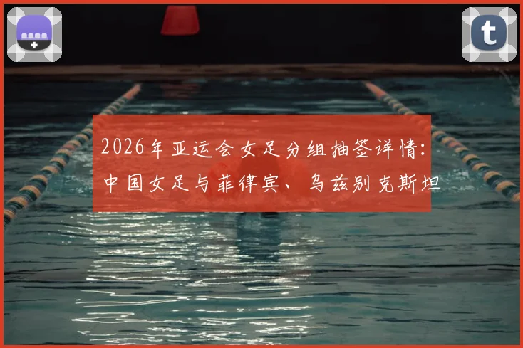 2026年亚运会女足分组抽签详情：中国女足与菲律宾、乌兹别克斯坦、中国香港同组，小组赛程、对手实力及出线前景全解析
