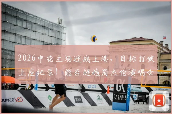 2026申花主场迎战上港,目标打破上座纪录!能否超越周杰伦演唱会61400人?附虹口足球场历史数据
