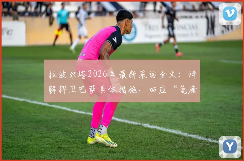 拉波尔塔2026年最新采访全文：详解捍卫巴萨具体措施，回应“荒唐可笑”发布会言论