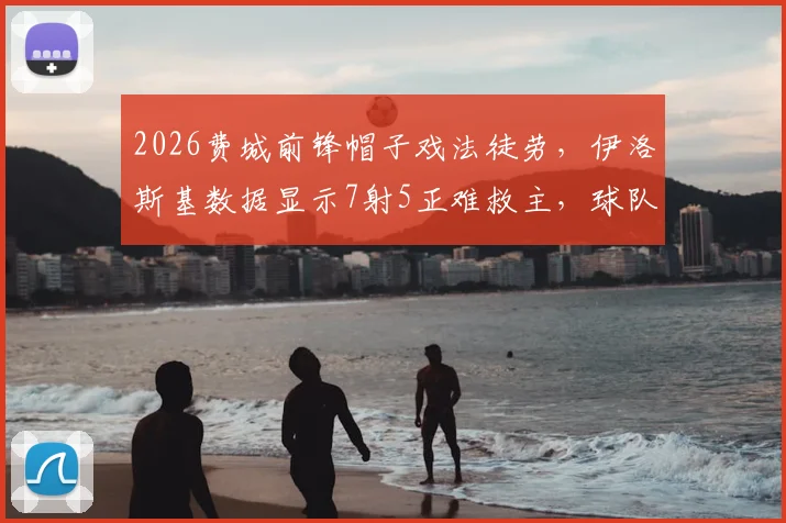 2026费城前锋帽子戏法徒劳，伊洛斯基数据显示7射5正难救主，球队输球原因解析