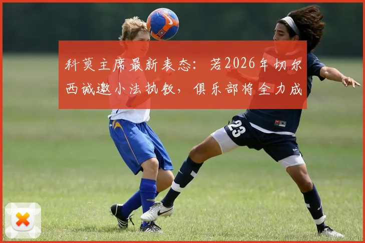 科莫主席最新表态：若2026年切尔西诚邀小法执教，俱乐部将全力成全