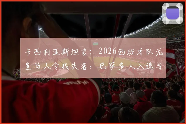 卡西利亚斯坦言:2026西班牙队无皇马人令我失落,巴萨多人入选与俱乐部财务困境关联几何?
