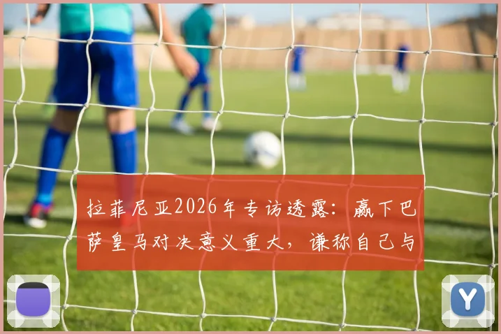 拉菲尼亚2026年专访透露：赢下巴萨皇马对决意义重大，谦称自己与亚马尔天赋差距明显