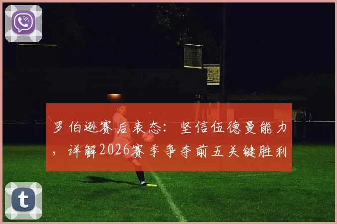 罗伯逊赛后表态：坚信伍德曼能力，详解2026赛季争夺前五关键胜利的重要性