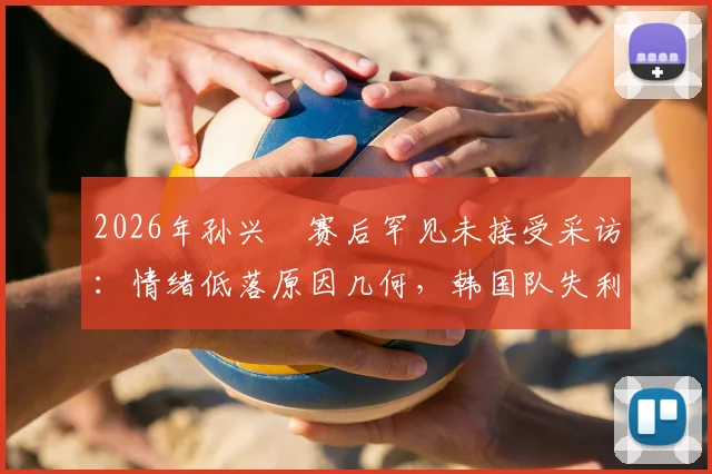 2026年孙兴慜赛后罕见未接受采访：情绪低落原因几何，韩国队失利后他公开向球迷致歉