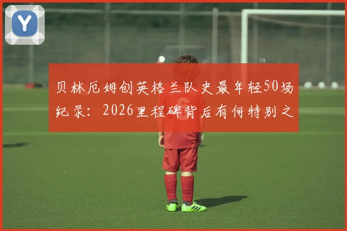贝林厄姆创英格兰队史最年轻50场纪录：2026里程碑背后有何特别之处？