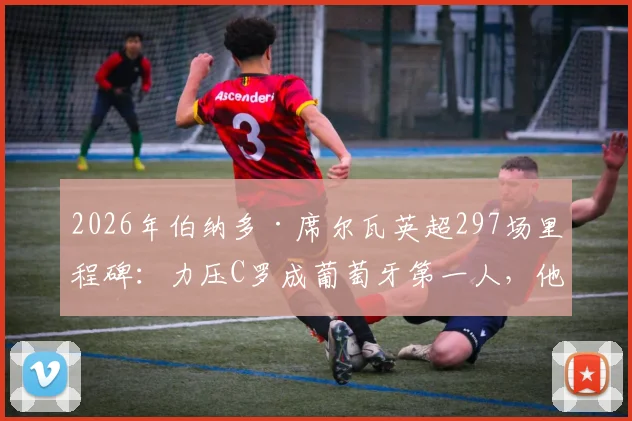 2026年伯纳多·席尔瓦英超297场里程碑：力压C罗成葡萄牙第一人，他的秘诀与生涯回顾