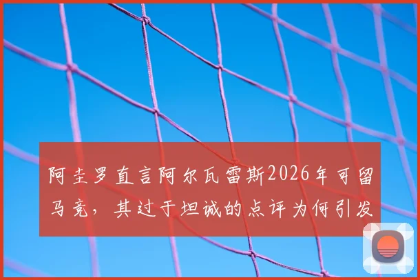 阿圭罗直言阿尔瓦雷斯2026年可留马竞，其过于坦诚的点评为何引发内部不满？深度剖析球员去留与更衣室关系
