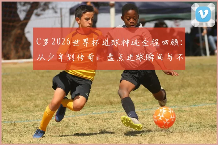 C罗2026世界杯进球神迹全程回顾：从少年到传奇，盘点进球瞬间与不屈精神，附赛后采访深度解读