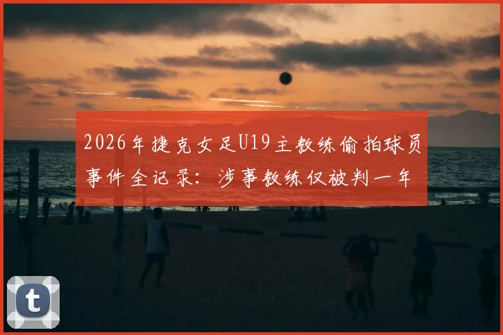 2026年捷克女足U19主教练偷拍球员事件全记录:涉事教练仅被判一年缓刑引发争议