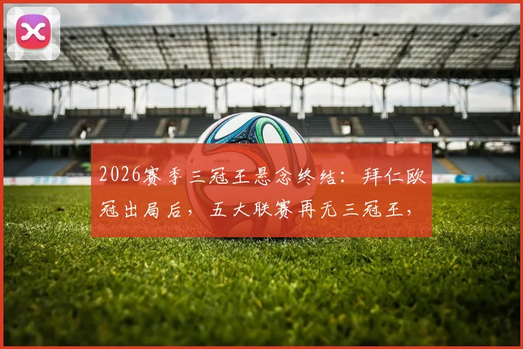 2026赛季三冠王悬念终结：拜仁欧冠出局后，五大联赛再无三冠王，回顾历史上哪些豪门曾达成此伟业