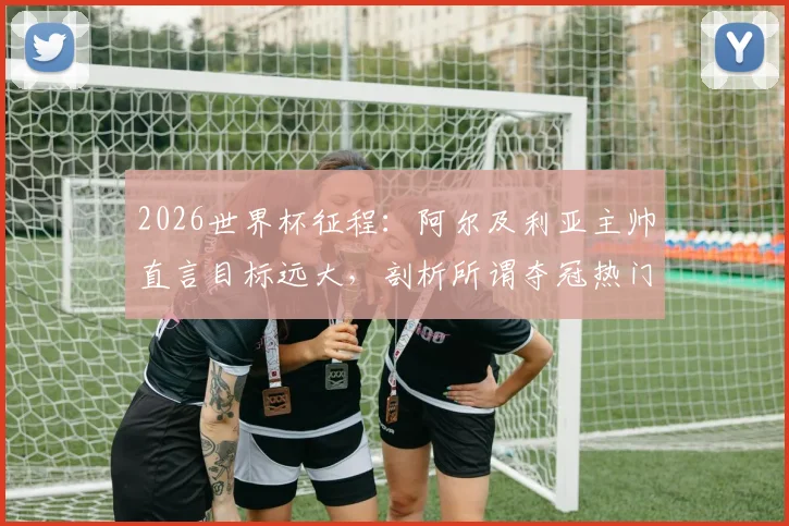 2026世界杯征程：阿尔及利亚主帅直言目标远大，剖析所谓夺冠热门并无稳胜局