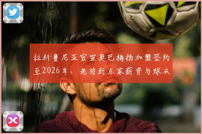 拉科鲁尼亚官宣奥巴梅扬加盟签约至2026年，老将新东家薪资与球衣号码引关注