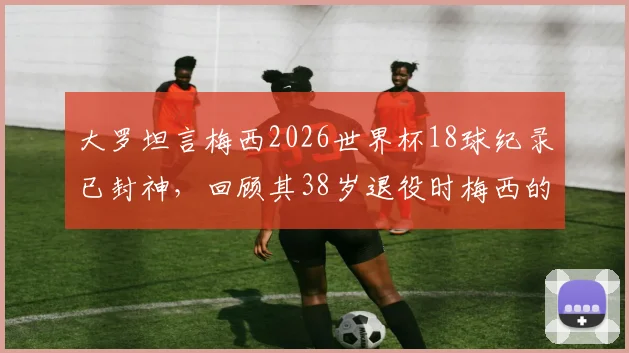 大罗坦言梅西2026世界杯18球纪录已封神，回顾其38岁退役时梅西的巅峰之路