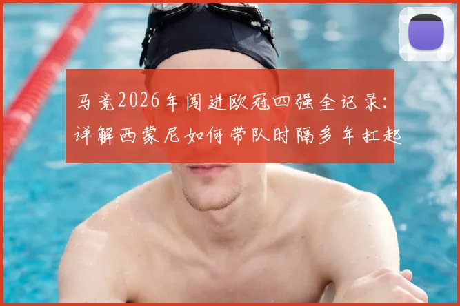 马竞2026年闯进欧冠四强全记录:详解西蒙尼如何带队时隔多年扛起西甲大旗,附关键战役复盘