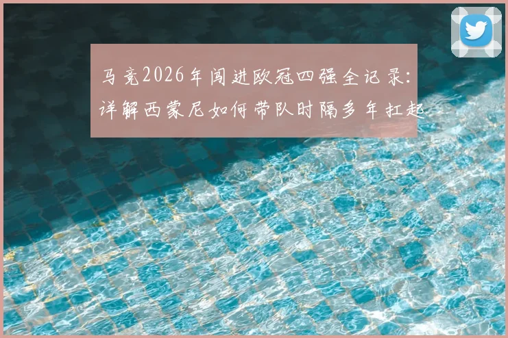 马竞2026年闯进欧冠四强全记录：详解西蒙尼如何带队时隔多年扛起西甲大旗，附关键战役复盘