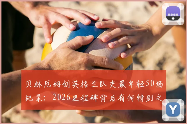 贝林厄姆创英格兰队史最年轻50场纪录:2026里程碑背后有何特别之处?