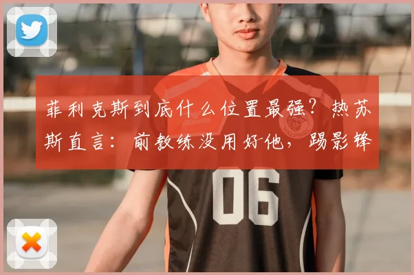 菲利克斯到底什么位置最强？热苏斯直言：前教练没用好他，踢影锋才能兑现2026年最强天赋