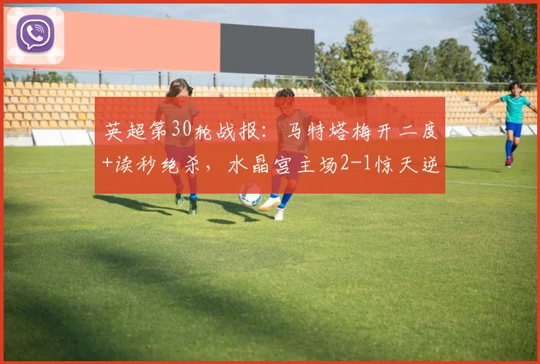 英超第30轮战报:马特塔梅开二度+读秒绝杀,水晶宫主场2-1惊天逆转纽卡斯尔联,积分榜形势骤变!