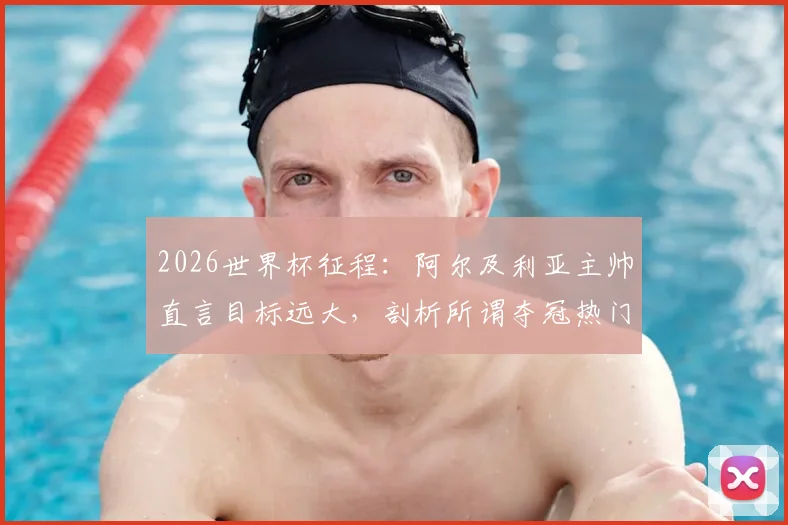 2026世界杯征程：阿尔及利亚主帅直言目标远大，剖析所谓夺冠热门并无稳胜局