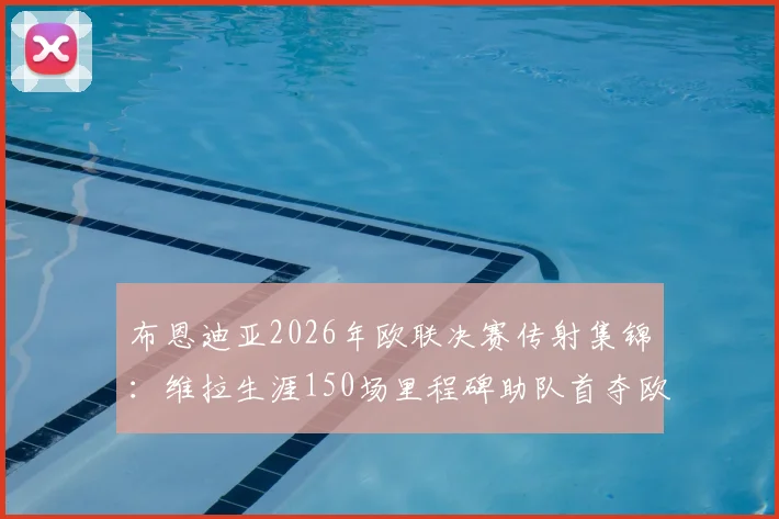 布恩迪亚2026年欧联决赛传射集锦:维拉生涯150场里程碑助队首夺欧联冠军历程回顾