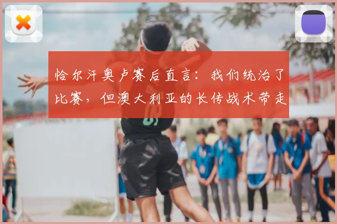 恰尔汗奥卢赛后直言：我们统治了比赛，但澳大利亚的长传战术带走了胜利｜附2026赛事战术分析
