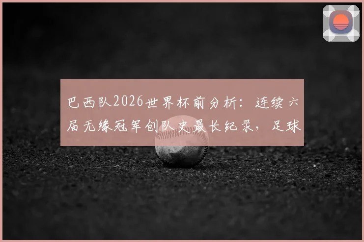 巴西队2026世界杯前分析：连续六届无缘冠军创队史最长纪录，足球王国衰落原因与未来希望探讨
